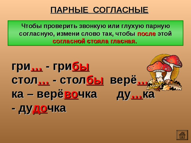 ПАРНЫЕ СОГЛАСНЫЕ Чтобы проверить звонкую или глухую парную согласную, измени слово так, чтобы после этой согласной стояла гласная. гри … - гри бы стол … - стол бы верё … ка – верё во чка ду … ка - ду до чка 