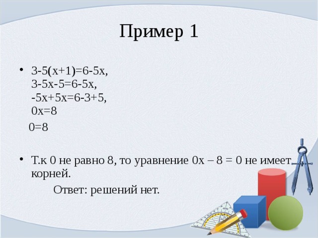 Пример 1 3-5(x+1)=6-5x,  3-5x-5=6-5x,   -5x+5x=6-3+5,   0x=8  0=8 Т.к 0 не равно 8, то уравнение 0х – 8 = 0 не имеет корней.  Ответ: решений нет. 