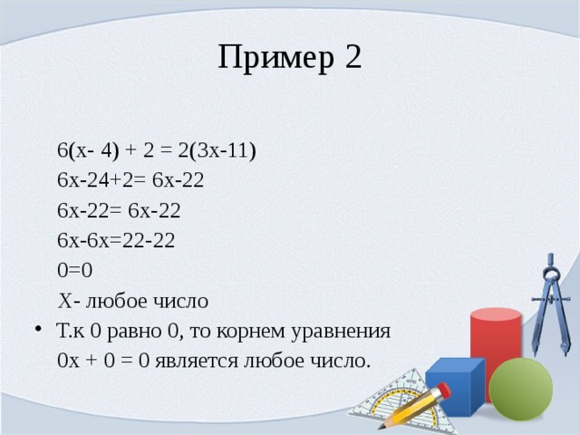 Пример 2  6(х- 4) + 2 = 2(3х-11)  6х-24+2= 6х-22  6х-22= 6х-22  6х-6х=22-22  0=0  Х- любое число Т.к 0 равно 0, то корнем уравнения  0х + 0 = 0 является любое число. 
