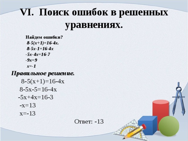 VI. Поиск ошибок в решенных уравнениях.  Найдем ошибки?  8-5(x+1)=16-4x.  8-5х-1=16-4х  -5х-4х=16-7  -9х=9  х=-1  Правильное решение.  8-5(x+1)=16-4x  8-5х-5=16-4х  -5х+4х=16-3  -х=13  х=-13  Ответ: -13 