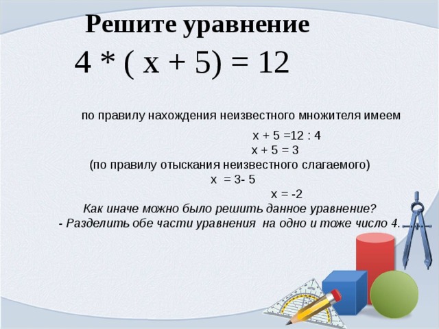 Решите уравнение  4 * ( х + 5) = 12   по правилу нахождения неизвестного множителя имеем  х + 5 =12 : 4  х + 5 = 3 (по правилу отыскания неизвестного слагаемого)  х = 3- 5  х = -2 Как иначе можно было решить данное уравнение? - Разделить обе части уравнения на одно и тоже число 4.  