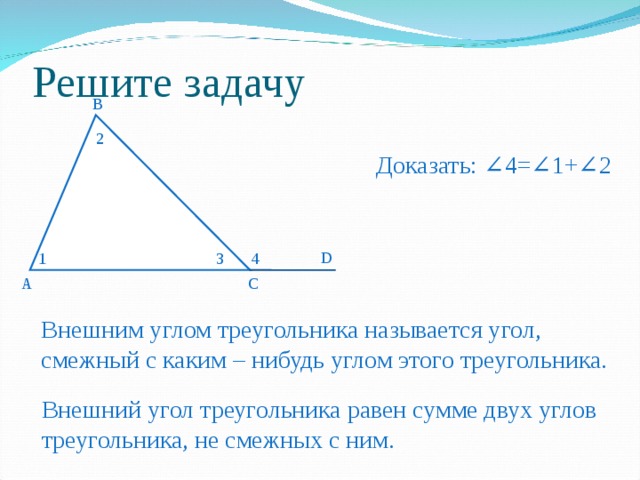 Решите задачу B 1 2 Доказать: ∠4=∠1+∠2 D 1 3 4 А C Внешним углом треугольника называется угол, смежный с каким – нибудь углом этого треугольника. Внешний угол треугольника равен сумме двух углов треугольника, не смежных с ним. 