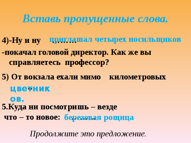 Вставь пропущенные слова. приглашал четырех носильщиков 4)-Ну и ну ……… -покачал головой директор. Как же вы справляетесь профессор? 5) От вокзала ехали мимо километровых … цветников. 5.Куда ни посмотришь – везде  что – то новое: ……… березовая рощица Продолжите это предложение. 