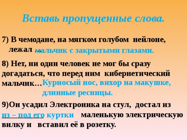 Вставь пропущенные слова. 7) В чемодане, на мягком голубом нейлоне, лежал …. мальчик с закрытыми глазами. 8) Нет, ни один человек не мог бы сразу догадаться, что перед ним кибернетический мальчик… Курносый нос, вихор на макушке, длинные ресницы. 9)Он усадил Электроника на стул, достал из __________ маленькую электрическую вилку и вставил её в розетку. из – под его куртки 