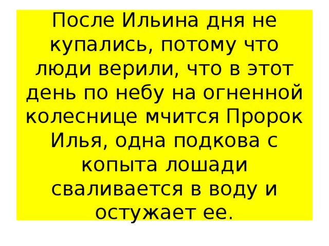 После Ильина дня не купались, потому что люди верили, что в этот день по небу на огненной колеснице мчится Пророк Илья, одна подкова с копыта лошади сваливается в воду и остужает ее. 