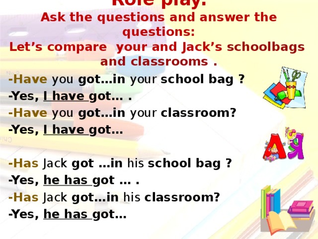 Role play.  Ask the questions and answer the questions:  Let’s compare your and Jack’s schoolbags and classrooms . -Have you got…in your school bag ? -Yes, I have got… . -Have you got…in your classroom? -Yes, I have got…  -Has  Jack got …in his school bag ? -Yes, he has got … .  -Has Jack got…in his classroom? -Yes, he has got…   