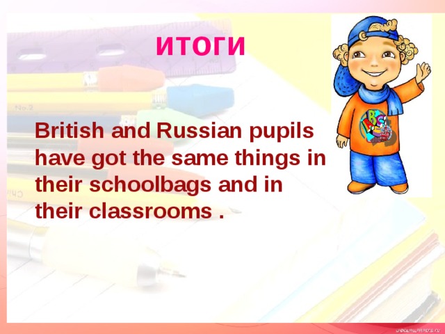 итоги British and Russian pupils have got the same things in their schoolbags and in their classrooms . 