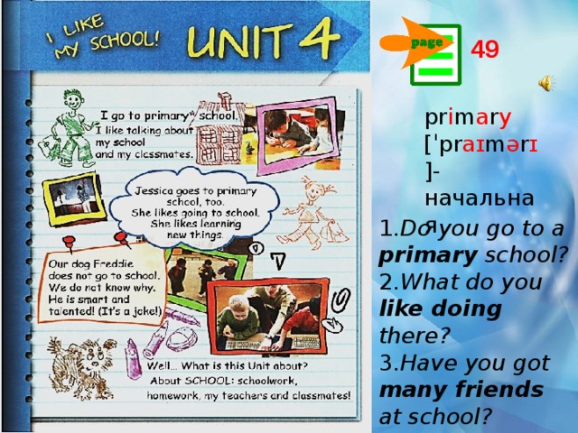 49 pr i m a r y [ˈpr aɪ m ə r ɪ ]- начальная 1. Do you go to a primary school? 2. What do you like doing there? 3. Have you got many  friends at school? 