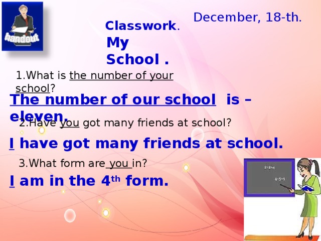 December, 18-th. Classwork . My School . 1.What is the number of your school ? The number of our school is – eleven.   2.Have you got many friends at school? I have got many friends at school. Наклейка с эмблемой школы в разделе дополнения.  3.What form are you in? I am in the 4 th form.  