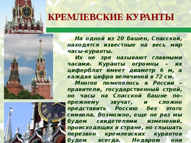 КРЕМЛЕВСКИЕ КУРАНТЫ На одной из 20 башен, Спасской, находятся известные на весь мир часы-куранты. Их не зря называют главными часами. Куранты огромны – их циферблат имеет диаметр 6 м, а каждая цифра величиной в 72 см. Многое поменялось в России – правители, государственный строй, но часы на Спасской башне по-прежнему звучат, и сложно представить Россию без этого символа. Возможно, еще не раз мы будем свидетелями изменений, происходящих в стране, но слышать перезвон кремлевских курантов будем всегда. Недаром они считаются символом точности, надежности и незыблемости России. 