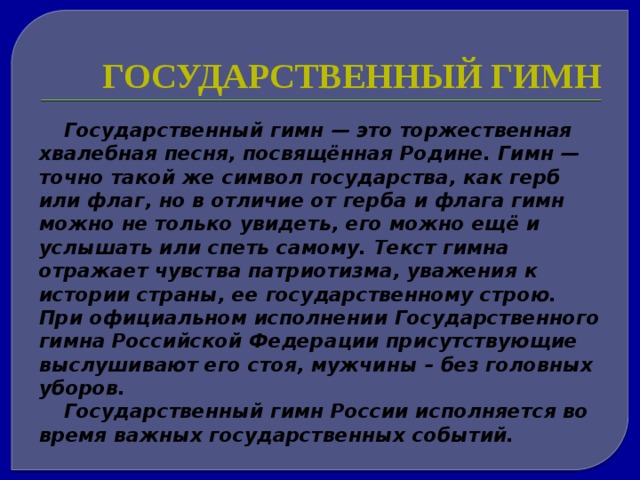 Государственный гимн Государственный гимн — это торжественная хвалебная песня, посвящённая Родине. Гимн — точно такой же символ государства, как герб или флаг, но в отличие от герба и флага гимн можно не только увидеть, его можно ещё и услышать или спеть самому. Текст гимна отражает чувства патриотизма, уважения к истории страны, ее государственному строю. При официальном исполнении Государственного гимна Российской Федерации присутствующие выслушивают его стоя, мужчины – без головных уборов. Государственный гимн России исполняется во время важных государственных событий. 