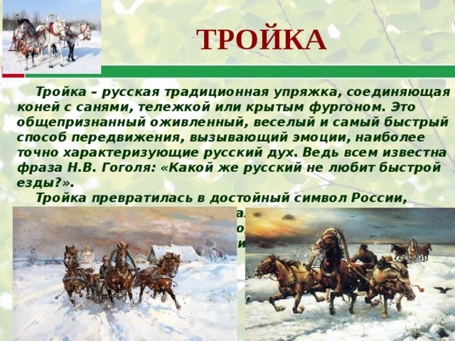 ТРОЙКА Тройка – русская традиционная упряжка, соединяющая коней с санями, тележкой или крытым фургоном. Это общепризнанный оживленный, веселый и самый быстрый способ передвижения, вызывающий эмоции, наиболее точно характеризующие русский дух. Ведь всем известна фраза Н.В. Гоголя: «Какой же русский не любит быстрой езды?». Тройка превратилась в достойный символ России, олицетворяющий русскую удалую и загадочную душу. Тройка - символ русского народа и его культуры с ее безудержной удалью и пронзительной лиричностью. 