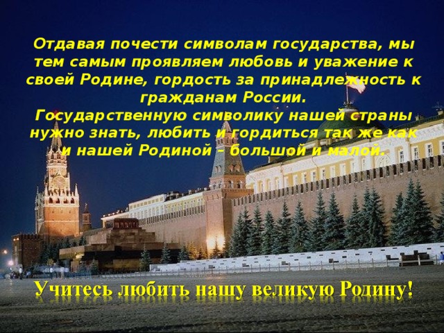 Отдавая почести символам государства, мы тем самым проявляем любовь и уважение к своей Родине, гордость за принадлежность к гражданам России. Государственную символику нашей страны нужно знать, любить и гордиться так же как и нашей Родиной – большой и малой.         
