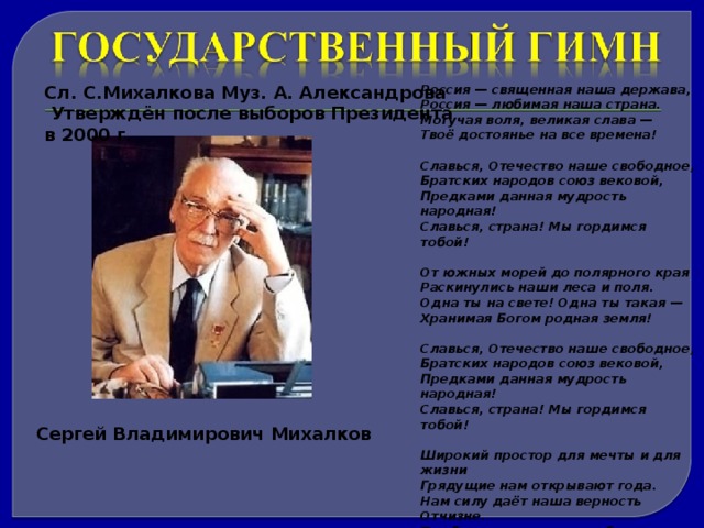 Сл. С.Михалкова Муз. А. Александрова Россия — священная наша держава,  Утверждён после выборов Президента в 2000 г. Россия — любимая наша страна. Могучая воля, великая слава — Твоё достоянье на все времена!  Славься, Отечество наше свободное, Братских народов союз вековой, Предками данная мудрость народная! Славься, страна! Мы гордимся тобой!  От южных морей до полярного края Раскинулись наши леса и поля. Одна ты на свете! Одна ты такая — Хранимая Богом родная земля!  Славься, Отечество наше свободное, Братских народов союз вековой, Предками данная мудрость народная! Славься, страна! Мы гордимся тобой!  Широкий простор для мечты и для жизни Грядущие нам открывают года. Нам силу даёт наша верность Отчизне. Так было, так есть и так будет всегда!  Славься, Отечество наше свободное, Братских народов союз вековой, Предками данная мудрость народная! Славься, страна! Мы гордимся тобой Сергей Владимирович Михалков 