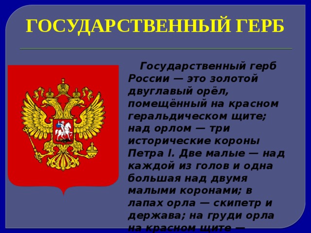 ГОСУДАРСТВЕННЫЙ ГЕРБ Государственный герб России — это золотой двуглавый орёл, помещённый на красном геральдическом щите; над орлом — три исторические короны Петра I. Две малые — над каждой из голов и одна большая над двумя малыми коронами; в лапах орла — скипетр и держава; на груди орла на красном щите — всадник, поражающий копьём дракона. 