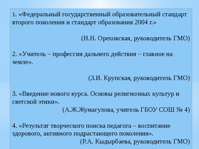 1 . «Федеральный государственный образовательный стандарт второго поколения и стандарт образования 2004 г.»   (Н.Н. Ореховская, руководитель ГМО)   2. «Учитель – профессия дальнего действия – главное на земле».   (З.И. Крупская, руководитель ГМО)   3. «Введение нового курса. Основы религиозных культур и светской этики». (А.Ж.Жумагулова, учитель ГБОУ СОШ № 4) 4. «Результат творческого поиска педагога – воспитание здорового, активного подрастающего поколения». (Р.А. Кыдырбаева, руководитель ГМО) 