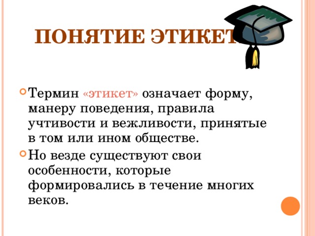 ПОНЯТИЕ ЭТИКЕТА Термин «этикет» означает форму, манеру поведения, правила учтивости и вежливости, принятые в том или ином обществе. Но везде существуют свои особенности, которые формировались в течение многих веков. 