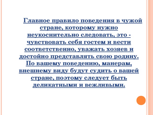 Главное правило поведения в чужой стране, которому нужно неукоснительно следовать, это - чувствовать себя гостем и вести соответственно, уважать хозяев и достойно представлять свою родину. По вашему поведению, манерам, внешнему виду будут судить о вашей стране, поэтому следует быть деликатными и вежливыми.   