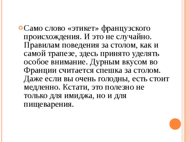 Само слово «этикет» французского происхождения. И это не случайно. Правилам поведения за столом, как и самой трапезе, здесь принято уделять особое внимание. Дурным вкусом во Франции считается спешка за столом. Даже если вы очень голодны, есть стоит медленно. Кстати, это полезно не только для имиджа, но и для пищеварения. 