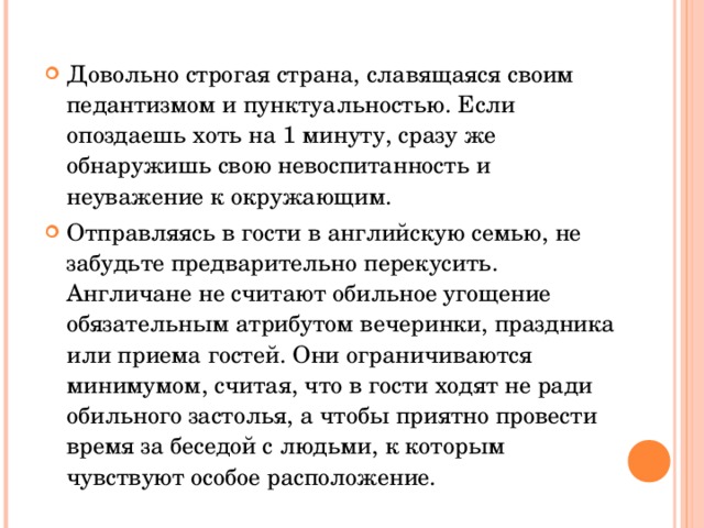 Довольно строгая страна, славящаяся своим педантизмом и пунктуальностью. Если опоздаешь хоть на 1 минуту, сразу же обнаружишь свою невоспитанность и неуважение к окружающим. Отправляясь в гости в английскую семью, не забудьте предварительно перекусить. Англичане не считают обильное угощение обязательным атрибутом вечеринки, праздника или приема гостей. Они ограничиваются минимумом, считая, что в гости ходят не ради обильного застолья, а чтобы приятно провести время за беседой с людьми, к которым чувствуют особое расположение. 