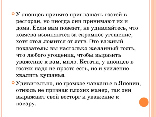 У японцев принято приглашать гостей в ресторан, но иногда они принимают их и дома. Если вам повезет, не удивляйтесь, что хозяева извиняются за скромное угощение, хотя стол ломится от яств. Это важный показатель: вы настолько желанный гость, что любого угощения, чтобы выразить уважение к вам, мало. Кстати, у японцев в гостях надо не просто есть, но и усиленно хвалить кушанья.  Удивительно, но громкое чавканье в Японии, отнюдь не признак плохих манер, так они выражают свой восторг и уважение к повару.   