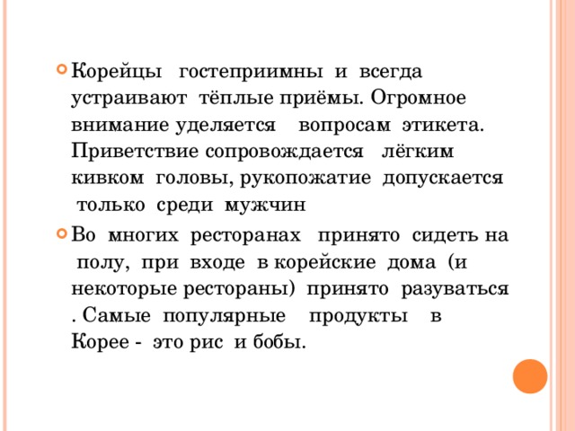 Корейцы гостеприимны и всегда устраивают тёплые приёмы. Огромное внимание уделяется вопросам этикета. Приветствие сопровождается лёгким кивком головы, рукопожатие допускается только среди мужчин Во многих ресторанах принято сидеть на полу, при входе в корейские дома (и некоторые рестораны) принято разуваться . Самые популярные продукты в Корее - это рис и бобы. 