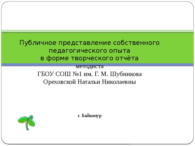 Публичное представление собственного педагогического опыта в форме творческого отчёта методиста  ГБОУ СОШ №1 им. Г. М. Шубникова  Ореховской Натальи Николаевны г. Байконур   