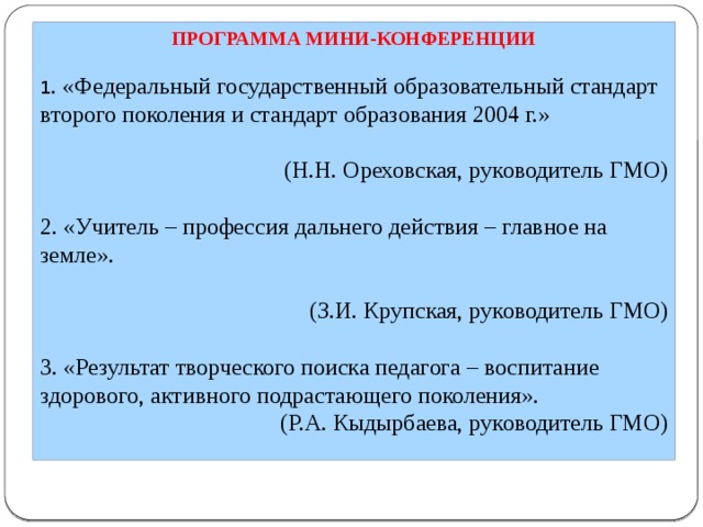 ПРОГРАММА МИНИ-КОНФЕРЕНЦИИ 1 . «Федеральный государственный образовательный стандарт второго поколения и стандарт образования 2004 г.»   (Н.Н. Ореховская, руководитель ГМО)   2. «Учитель – профессия дальнего действия – главное на земле».   (З.И. Крупская, руководитель ГМО)   3. «Результат творческого поиска педагога – воспитание здорового, активного подрастающего поколения». (Р.А. Кыдырбаева, руководитель ГМО) 