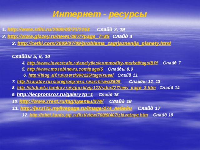 Интернет - ресурсы 1. http://www.stihi.ru/2009/03/21/2268 Слайд 2, 19 2. http://www.glazey.ru/news/467/?page_7=85 Слайд 4 3. http://cetki.com/2009/07/09/problema_zagrjaznenija_planety.html  Слайды 5, 6, 10 4. http://www.investcafe.ru/analytics/commodity-market/tags/BP/ Слайд 7 5. http://www.mosoblnews.com/page/5 Слайды 8,9  6. http://blog.aif.ru/users/998225/tags/киев/ Слайд 11 7. http://saratov.russiaregionpress.ru/archives/3609 Слайды 12, 13 8. http://club-edu.tambov.ru/vjpusk/vjp122/rabot/27/new_page_3.htm Слайд 14 9. http://lecpromxoz.ru/galery?p=1  Слайд 15 10. http://www.xrest.ru/tag/цветы/376/  Слайд 16 11. http://jessi25.mylivepage.ru/image/474_лебеди Слайд 17 12. http://oboi.kards.qip.ru/list/view/700/9/407/zhivotnye.htm Слайд 18    