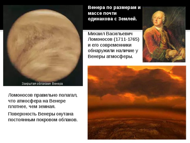 Венера по размерам и массе почти одинакова с Землей. Михаил Васильевич Ломоносов (1711-1765) и его современники обнаружили наличие у Венеры атмосферы. Закрытая облаками Венера Ломоносов правильно полагал, что атмосфера на Венере плотнее, чем земная. Поверхность Венеры окутана постоянным покровом облаков. 22 
