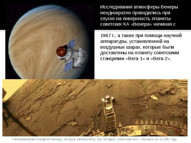 Исследования атмосферы Венеры неоднократно проводились при спуске на поверхность планеты советских КА «Венера» начиная с 1967 г., а также при помощи научной аппаратуры, установленной на воздушных шарах, которые были доставлены на планету советскими станциями «Вега-1» и «Вега-2». Панорамная фотография Венеры, которую запечатлела, при посадке, советская АМС «Венера-14» в 1981 году. 