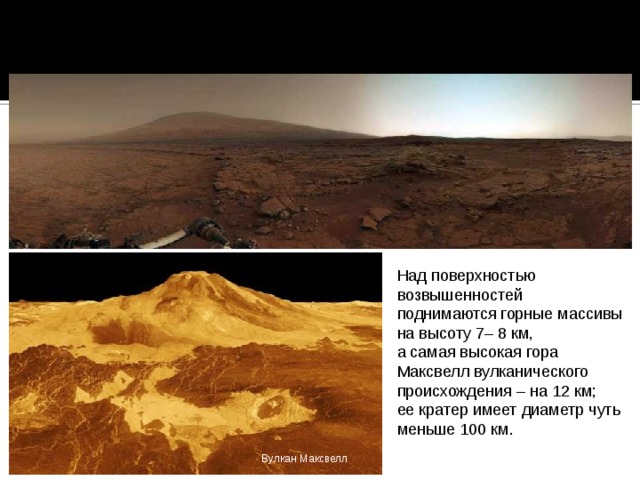 Большую часть площади поверхности Венеры занимают холмистые равнины. Среди равнин на несколько километров возвышаются обширные плоскогорья, по размерам превышающие Тибет. Над поверхностью возвышенностей поднимаются горные массивы на высоту 7– 8 км, а самая высокая гора Максвелл вулканического происхождения – на 12 км; ее кратер имеет диаметр чуть меньше 100 км. Вулкан Максвелл 