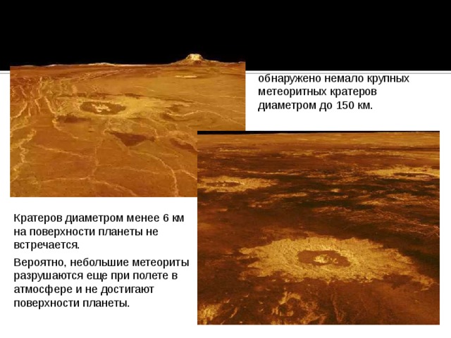 На Венере, как и на других планетах земной группы, обнаружено немало крупных метеоритных кратеров диаметром до 150 км. Кратеров диаметром менее 6 км на поверхности планеты не встречается. Вероятно, небольшие метеориты разрушаются еще при полете в атмосфере и не достигают поверхности планеты. 