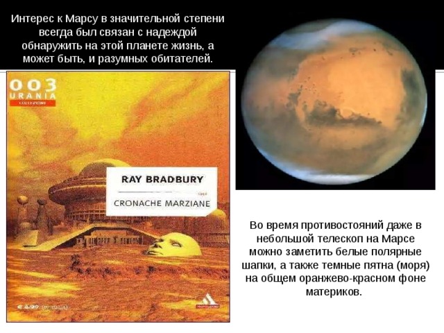 Интерес к Марсу в значительной степени всегда был связан с надеждой обнаружить на этой планете жизнь, а может быть, и разумных обитателей. Во время противостояний даже в небольшой телескоп на Марсе можно заметить белые полярные шапки, а также темные пятна (моря) на общем оранжево-красном фоне материков. 