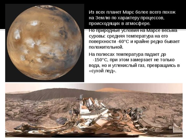 Из всех планет Марс более всего похож на Землю по характеру процессов, происходящих в атмосфере. Но природные условия на Марсе весьма суровы: средняя температура на его поверхности -60°С и крайне редко бывает положительной. На полюсах температура падает до -150°С, при этом замерзает не только вода, но и углекислый газ, превращаясь в «сухой лед». 