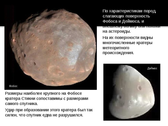 По характеристикам пород, слагающих поверхность Фобоса и Деймоса, и внешнему облику они похожи на астероиды. На их поверхности видны многочисленные кратеры метеоритного происхождения. Деймос Фобос Размеры наиболее крупного на Фобосе кратера Стикни сопоставимы с размерами самого спутника. Удар при образовании этого кратера был так силен, что спутник едва не разрушился. 