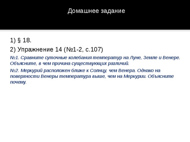 Домашнее задание 1) § 18. 2) Упражнение 14 (№1-2, с.107) № 1. Сравните суточные колебания температур на Луне, Земле и Венере. Объясните, в чем причина существующих различий. № 2. Меркурий расположен ближе к Солнцу, чем Венера. Однако на поверхности Венеры температура выше, чем на Меркурии. Объясните почему. 