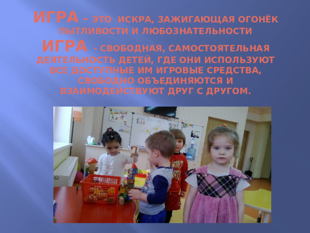 Игра - это искра, зажигающая огонёк пытливости и любознательности  игра - свободная, самостоятельная деятельность детей, где они используют все доступные им игровые средства, свободно объединяются и взаимодействуют друг с другом.   