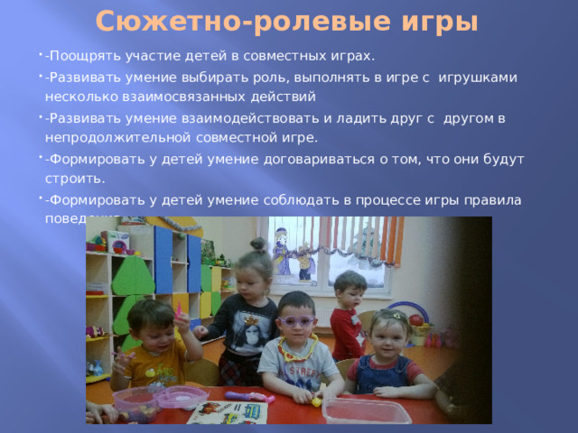 Сюжетно-ролевые игры   -Поощрять участие детей в совместных играх. -Развивать умение выбирать роль, выполнять в игре с игрушками несколько взаимосвязанных действий -Развивать умение взаимодействовать и ладить друг с другом в непродолжительной совместной игре. -Формировать у детей умение договариваться о том, что они будут строить. -Формировать у детей умение соблюдать в процессе игры правила поведения. 