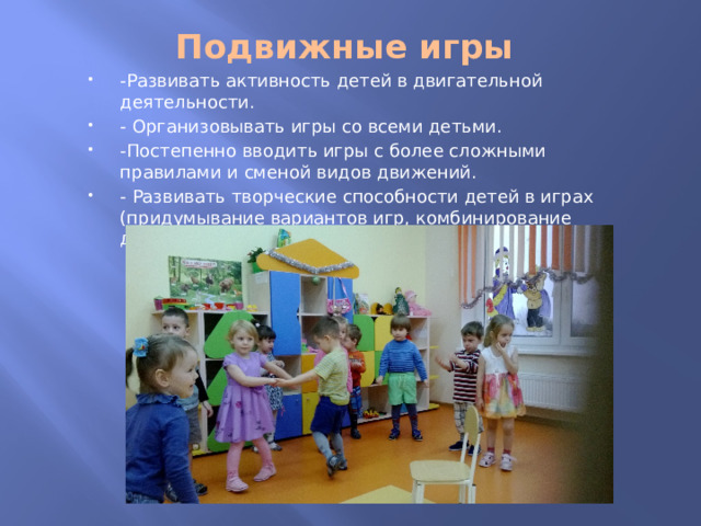 Подвижные игры   -Развивать активность детей в двигательной деятельности. - Организовывать игры со всеми детьми. -Постепенно вводить игры с более сложными правилами и сменой видов движений. - Развивать творческие способности детей в играх (придумывание вариантов игр, комбинирование движений). 