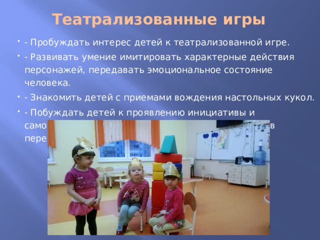 Театрализованные игры   - Пробуждать интерес детей к театрализованной игре. - Развивать умение имитировать характерные действия персонажей, передавать эмоциональное состояние человека. - Знакомить детей с приемами вождения настольных кукол. - Побуждать детей к проявлению инициативы и самостоятельности в выборе роли, сюжета, средств перевоплощения. 