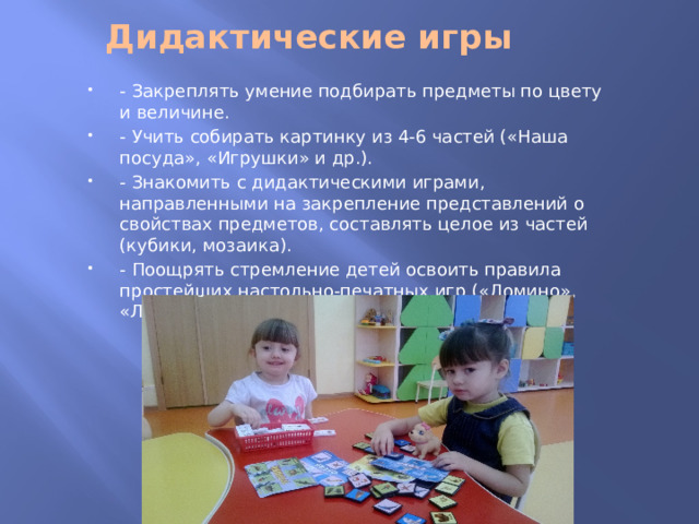 Дидактические игры   - Закреплять умение подбирать предметы по цвету и величине. - Учить собирать картинку из 4-6 частей («Наша посуда», «Игрушки» и др.). - Знакомить с дидактическими играми, направленными на закрепление представлений о свойствах предметов, составлять целое из частей (кубики, мозаика). - Поощрять стремление детей освоить правила простейших настольно-печатных игр («Домино», «Лото»). 