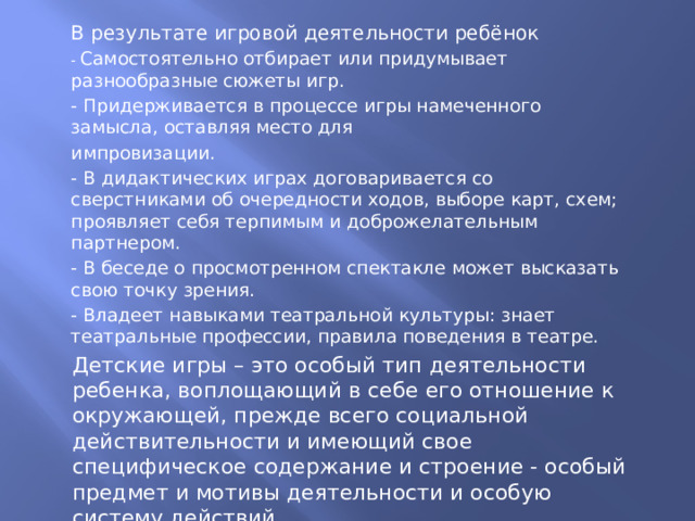 В результате игровой деятельности ребёнок - Самостоятельно отбирает или придумывает разнообразные сюжеты игр. - Придерживается в процессе игры намеченного замысла, оставляя место для импровизации. - В дидактических играх договаривается со сверстниками об очередности ходов, выборе карт, схем; проявляет себя терпимым и доброжелательным партнером. - В беседе о просмотренном спектакле может высказать свою точку зрения. - Владеет навыками театральной культуры: знает театральные профессии, правила поведения в театре.   Детские игры – это особый тип деятельности ребенка, воплощающий в себе его отношение к окружающей, прежде всего социальной действительности и имеющий свое специфическое содержание и строение - особый предмет и мотивы деятельности и особую систему действий. 