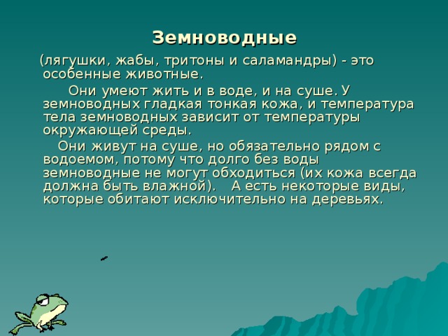 Земноводные  (лягушки, жабы, тритоны и саламандры) - это особенные животные.   Они умеют жить и в воде, и на суше. У земноводных гладкая тонкая кожа, и температура тела земноводных зависит от температуры окружающей среды.  Они живут на суше, но обязательно рядом с водоемом, потому что долго без воды земноводные не могут обходиться (их кожа всегда должна быть влажной).  А есть некоторые виды, которые обитают исключительно на деревьях.    