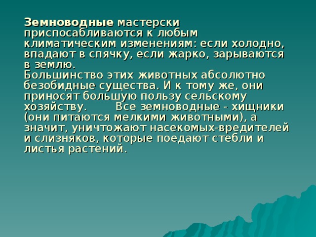    Земноводные мастерски приспосабливаются к любым климатическим изменениям: если холодно, впадают в спячку, если жарко, зарываются в землю.   Большинство этих животных абсолютно безобидные существа. И к тому же, они приносят большую пользу сельскому хозяйству.  Все земноводные - хищники (они питаются мелкими животными), а значит, уничтожают насекомых-вредителей и слизняков, которые поедают стебли и листья растений.   