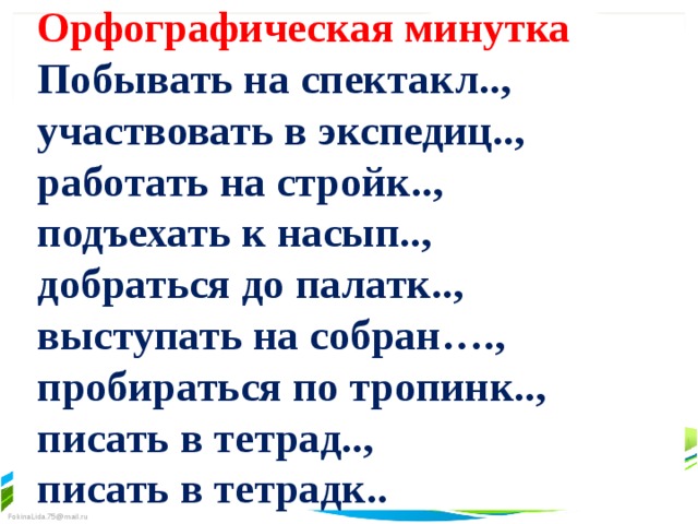 Орфографическая минутка Побывать на спектакл.., участвовать в экспедиц.., работать на стройк.., подъехать к насып.., добраться до палатк.., выступать на собран…., пробираться по тропинк.., писать в тетрад.., писать в тетрадк.. 