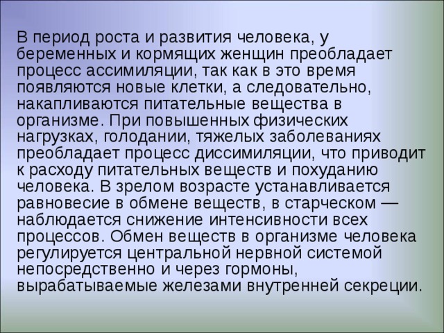 Восстановление и создание сложных органических веществ клеток, тканей, органов человека происходит за счет простых веществ переваренной пищи. Процесс накопления этих питательных веществ и энергии в организме называется ассимиляцией. Процесс ассимиляции зависит от состава пищи, обеспечивающей организм всеми питательными веществами. Процессы диссимиляции и ассимиляции протекают одновременно, в тесном взаимодействии и имеют общее название — процесс обмена веществ. Он складывается из обмена белков, жиров, углеводов, минеральных веществ, витаминов и водного обмена. Обмен веществ находится в прямой зависимости от расхода энергии (на труд, теплообмен и работу внутренних органов) и состава пиши. 