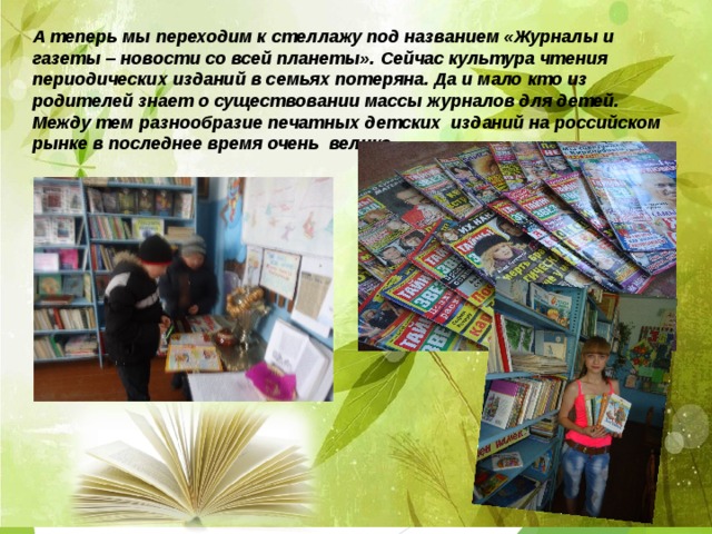 А теперь мы переходим к стеллажу под названием «Журналы и газеты – новости со всей планеты».  Сейчас культура чтения периодических изданий в семьях потеряна. Да и мало кто из родителей знает о существовании массы журналов для детей. Между тем разнообразие печатных детских изданий на российском рынке в последнее время очень велико.    