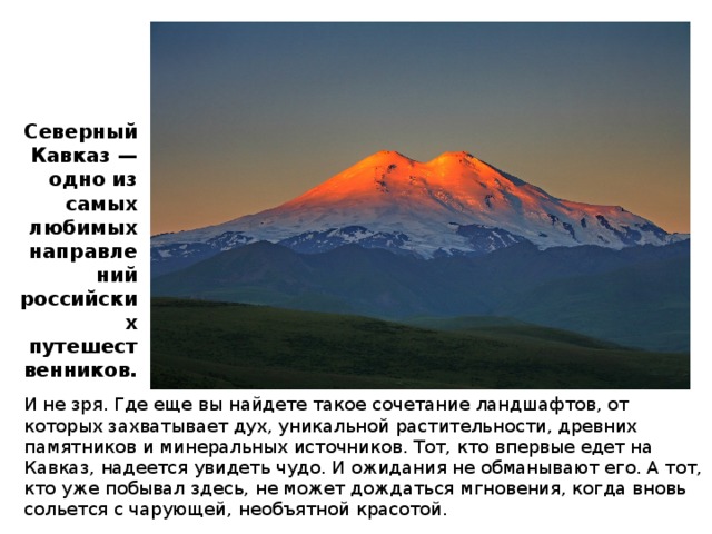 Северный Кавказ — одно из самых любимых направлений российских путешественников. И не зря. Где еще вы найдете такое сочетание ландшафтов, от которых захватывает дух, уникальной растительности, древних памятников и минеральных источников. Тот, кто впервые едет на Кавказ, надеется увидеть чудо. И ожидания не обманывают его. А тот, кто уже побывал здесь, не может дождаться мгновения, когда вновь сольется с чарующей, необъятной красотой. 
