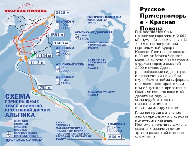 Русское Причерноморье - Красная Поляна В окрестностях Сочи находятся гора Фишт (2 867 м), Чугуш (3 238 м), Пшиш (3 790 м). Но популярный горнолыжный курорт Красная Поляна расположен в 39 км от берега Черного моря на высоте 600 метров и окружен горами высотой 3000 метров. Здесь разнообразные виды отдыха и развлечений на любой вкус. Можно поймать форель в водоеме ресторанчика, и вам её тут же и приготовят. Поднимитесь по канатной дороге на гору и спланируйте с не на параплане вместе с опытным инструктором. Главное предназначение этого горнолыжного курорта конечно же катание. Поэтому в течение лыжного сезона к вашим услугам трассы различной степени сложности. 